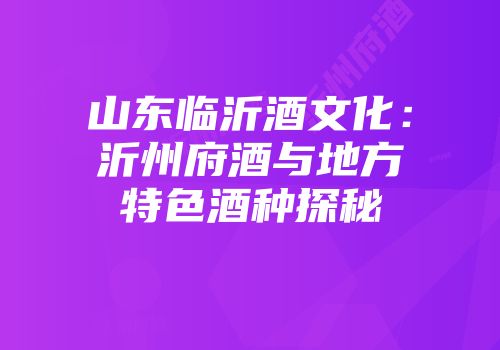山东临沂酒文化：沂州府酒与地方特色酒种探秘