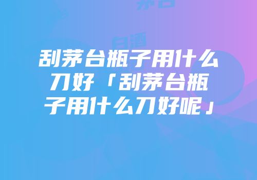 刮茅台瓶子用什么刀好「刮茅台瓶子用什么刀好呢」