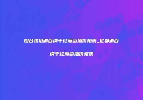 烟台张裕解百纳干红葡萄酒价格表_伦都解百纳干红葡萄酒价格表