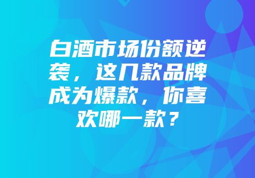 白酒市场份额逆袭，这几款品牌成为爆款，你喜欢哪一款？
