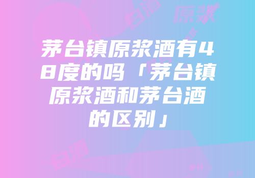茅台镇原浆酒有48度的吗「茅台镇原浆酒和茅台酒的区别」