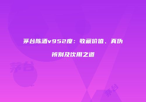 茅台陈酒v952度：收藏价值、真伪辨别及饮用之道