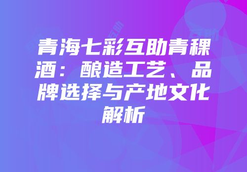 青海七彩互助青稞酒：酿造工艺、品牌选择与产地文化解析