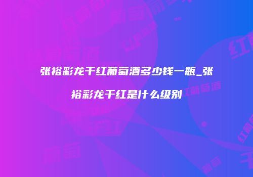 张裕彩龙干红葡萄酒多少钱一瓶_张裕彩龙干红是什么级别