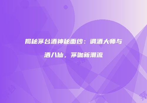 揭秘茅台酒神秘面纱：调酒大师与酒八仙，茅咖新潮流