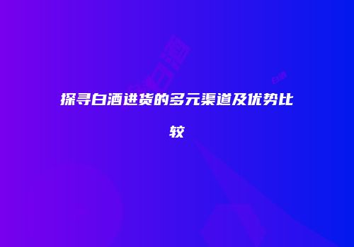 探寻白酒进货的多元渠道及优势比较