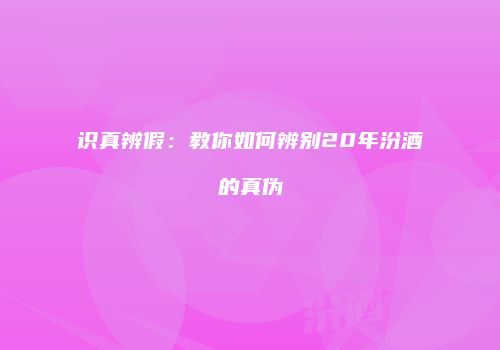 识真辨假：教你如何辨别20年汾酒的真伪