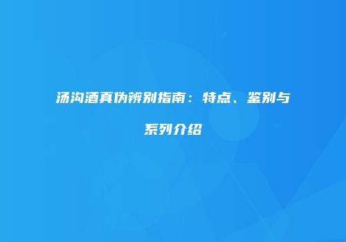 汤沟酒真伪辨别指南：特点、鉴别与系列介绍