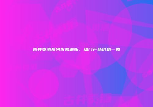 古井贡酒系列价格解析：热门产品价格一览