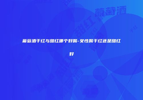 葡萄酒干红与甜红哪个好喝-女性喝干红还是甜红好