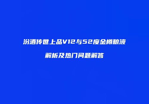 汾酒传世上品V12与52度金樽粮液解析及热门问题解答