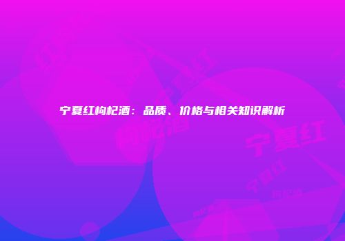 宁夏红枸杞酒：品质、价格与相关知识解析
