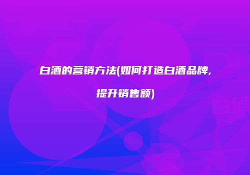 白酒的营销方法(如何打造白酒品牌,提升销售额)