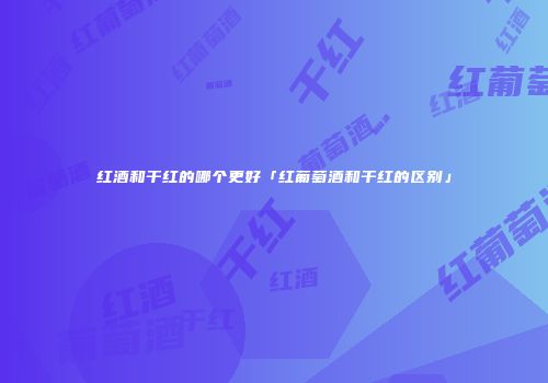 红酒和干红的哪个更好「红葡萄酒和干红的区别」