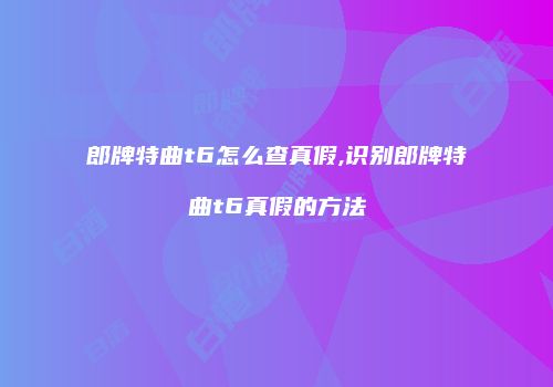 郎牌特曲t6怎么查真假,识别郎牌特曲t6真假的方法