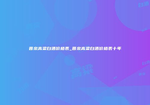 晋泉高粱白酒价格表_晋泉高粱白酒价格表十年