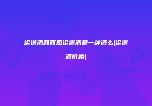 论道酒和西凤论道酒是一种酒么(论道酒价格)