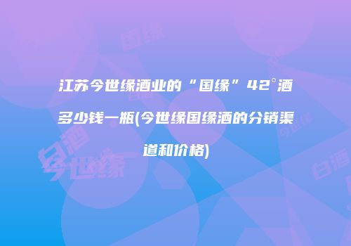 江苏今世缘酒业的“国缘”42°酒多少钱一瓶(今世缘国缘酒的分销渠道和价格)