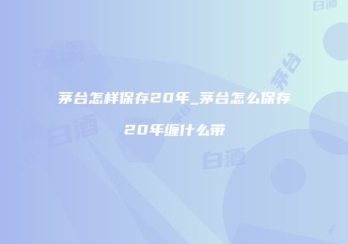 茅台怎样保存20年_茅台怎么保存20年缠什么带