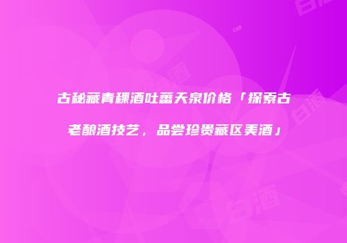 古秘藏青稞酒吐蕃天泉价格「探索古老酿酒技艺，品尝珍贵藏区美酒」