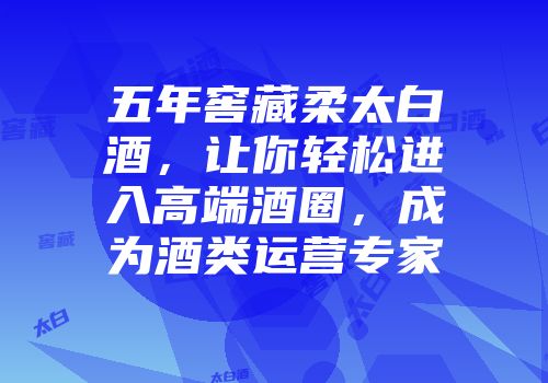 五年窖藏柔太白酒，让你轻松进入高端酒圈，成为酒类运营专家