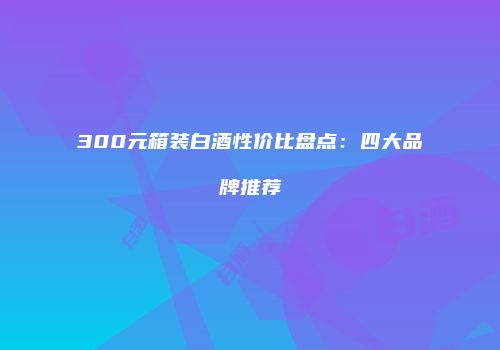 300元箱装白酒性价比盘点：四大品牌推荐
