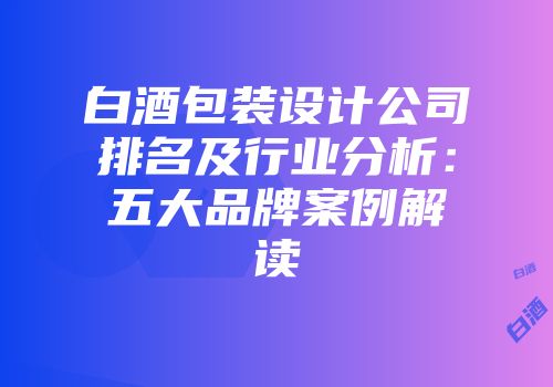 白酒包装设计公司排名及行业分析：五大品牌案例解读