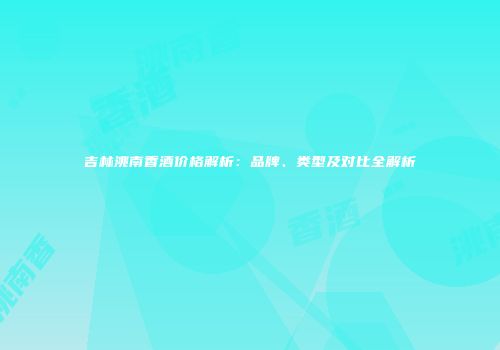 吉林洮南香酒价格解析：品牌、类型及对比全解析