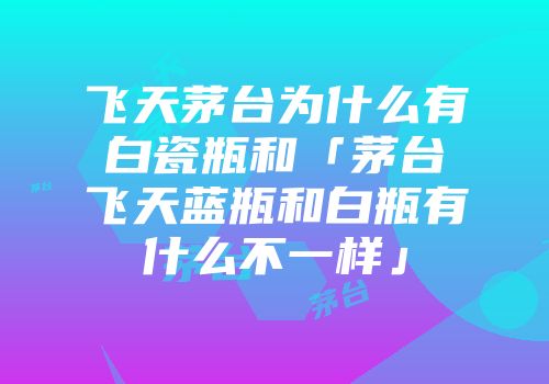 飞天茅台为什么有白瓷瓶和「茅台飞天蓝瓶和白瓶有什么不一样」