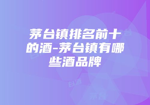 茅台镇排名前十的酒-茅台镇有哪些酒品牌