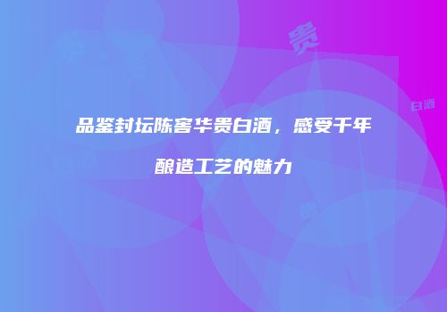 品鉴封坛陈窖华贵白酒，感受千年酿造工艺的魅力