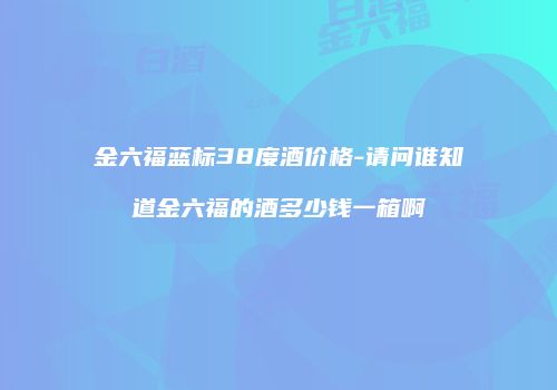 金六福蓝标38度酒价格-请问谁知道金六福的酒多少钱一箱啊