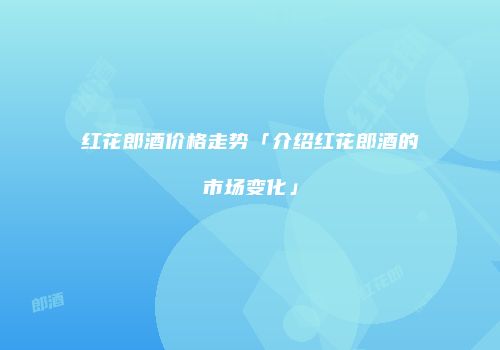 红花郎酒价格走势「介绍红花郎酒的市场变化」