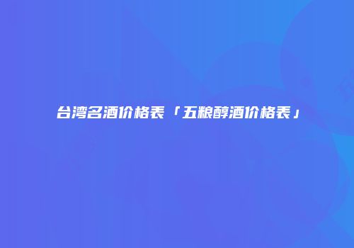 台湾名酒价格表「五粮醇酒价格表」