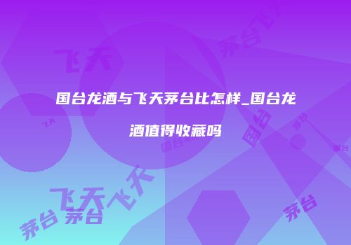 国台龙酒与飞天茅台比怎样_国台龙酒值得收藏吗