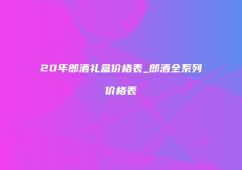 20年郎酒礼盒价格表_郎酒全系列价格表