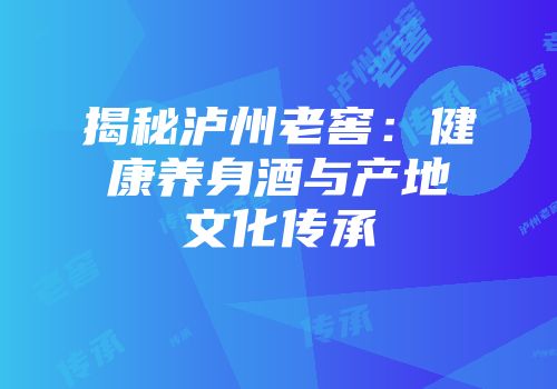 揭秘泸州老窖：健康养身酒与产地文化传承