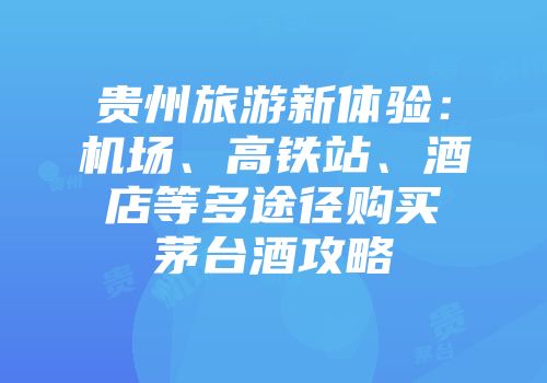 贵州旅游新体验：机场、高铁站、酒店等多途径购买茅台酒攻略