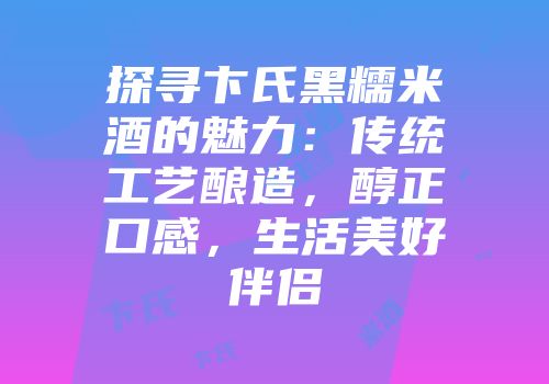 探寻卞氏黑糯米酒的魅力：传统工艺酿造，醇正口感，生活美好伴侣