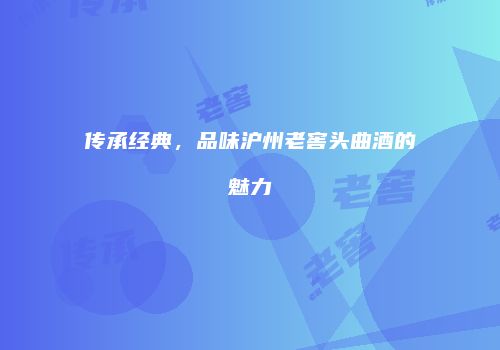 传承经典，品味沪州老窖头曲酒的魅力