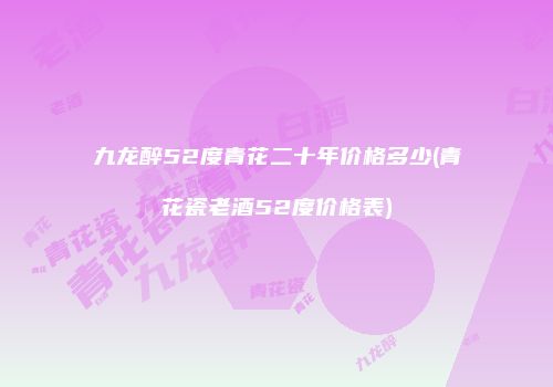 九龙醉52度青花二十年价格多少(青花瓷老酒52度价格表)