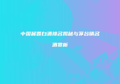 中国酱香白酒排名揭秘与茅台镇名酒赏析