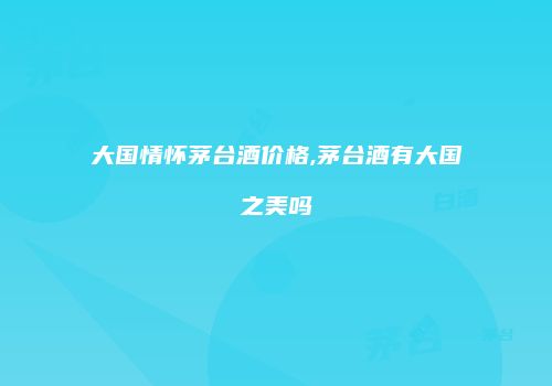 大国情怀茅台酒价格,茅台酒有大国之美吗