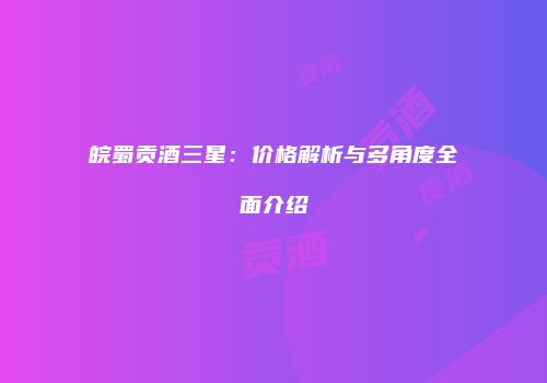 皖蜀贡酒三星：价格解析与多角度全面介绍