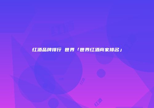 红酒品牌排行 世界「世界红酒商家排名」