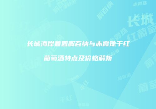 长城海岸葡园解百纳与赤霞珠干红葡萄酒特点及价格解析