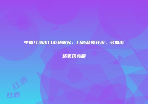 中国红酒出口市场崛起：口感品质升级，多国市场表现亮眼