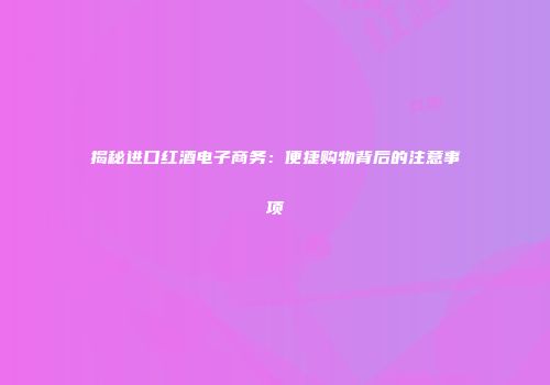 揭秘进口红酒电子商务：便捷购物背后的注意事项