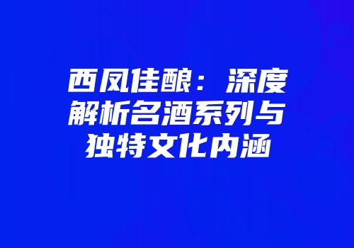西凤佳酿：深度解析名酒系列与独特文化内涵