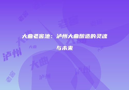 大曲老窖池：泸州大曲酿造的灵魂与未来